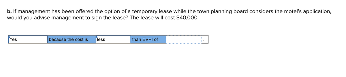 b. If management has been offered the option of a temporary lease while the town planning board considers the moteľ's application,
would you advise management to sign the lease? The lease will cost $40,000.
Yes
less
than EVPI of
because the cost is
