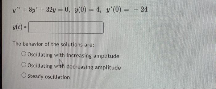 y'' + 8y' + 32y = 0, y(0) = 4, y'(0) = -24
y(t) =
The behavior of the solutions are:
O Oscillating with increasing amplitude
O Oscillating with decreasing amplitude
O Steady oscillation