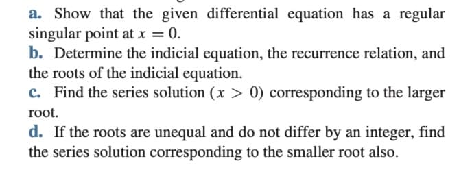 a. Show that the given differential equation has a regular
singular point at x = 0.
b. Determine the indicial equation, the recurrence relation, and
the roots of the indicial equation.
c. Find the series solution (x > 0) corresponding to the larger
root.
d. If the roots are unequal and do not differ by an integer, find
the series solution corresponding to the smaller root also.