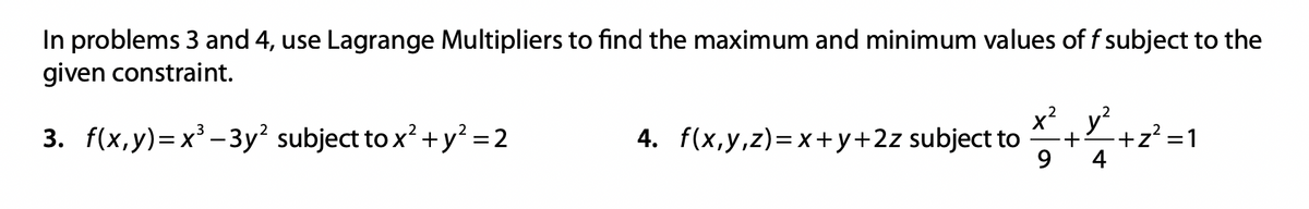 In problems 3 and 4, use Lagrange Multipliers to find the maximum and minimum values of f subject to the
given constraint.
3. f(x,y)=x³-3y² subject to x² + y² = 2
4. f(x,y,z)=x+y+2z subject to ²+²+2²: =1
4
9