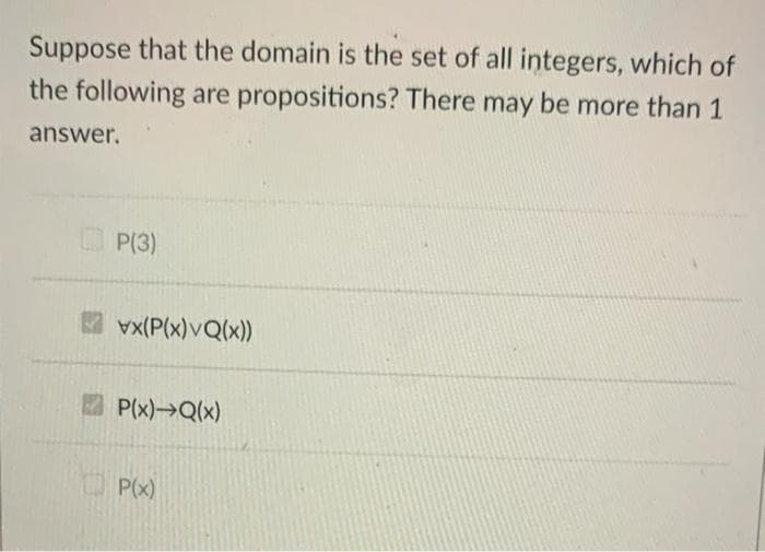 Suppose that the domain is the set of all integers, which of
the following are propositions? There may be more than 1
answer.
P(3)
vx(P(x)VQ(x))
P(x)→Q(x)
P(x)