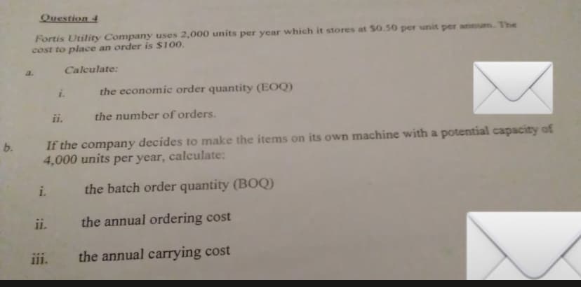 b.
Question 4
Fortis Utility Company uses 2,000 units per year which it stores at $0.50 per unit per annum. The
cost to place an order is $100.
Calculate:
If the company decides to make the items on its own machine with a potential capacity of
4,000 units per year, calculate:
i. the batch order quantity (BOQ)
the annual ordering cost
the annual carrying cost
ii.
the economic order quantity (EOQ)
the number of orders.
iii.