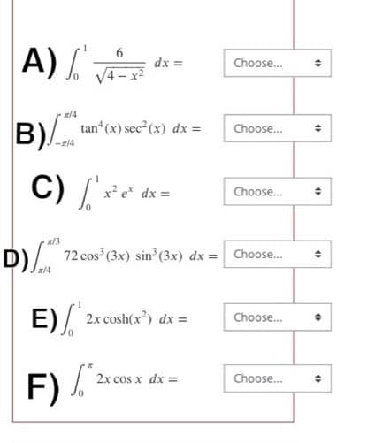 A) V
B)
x/4
-x/4
tan* (x) sec² (x) dx =
C) x²
dx =
x² ex dx =
E)/2x cost
F) /
2x cosh(x²) dx =
n/3
D) 72 cos³ (3x) sin³ (3x) dx = Choose...
x/4
Choose...
2x cos x dx =
Choose...
Choose...
Choose...
Choose...
(
(
O
4)
