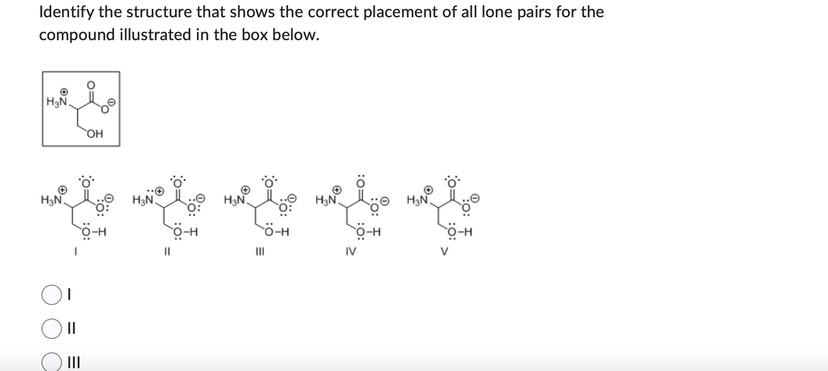 Identify the structure that shows the correct placement of all lone pairs for the
compound illustrated in the box below.
امعه
H3N.
H3N
H3N.
H3N.
w to wiele weite
0:
O-H
O-H
|||
I
=
OH
|||
H3N.
H-Ö
IV
H3N