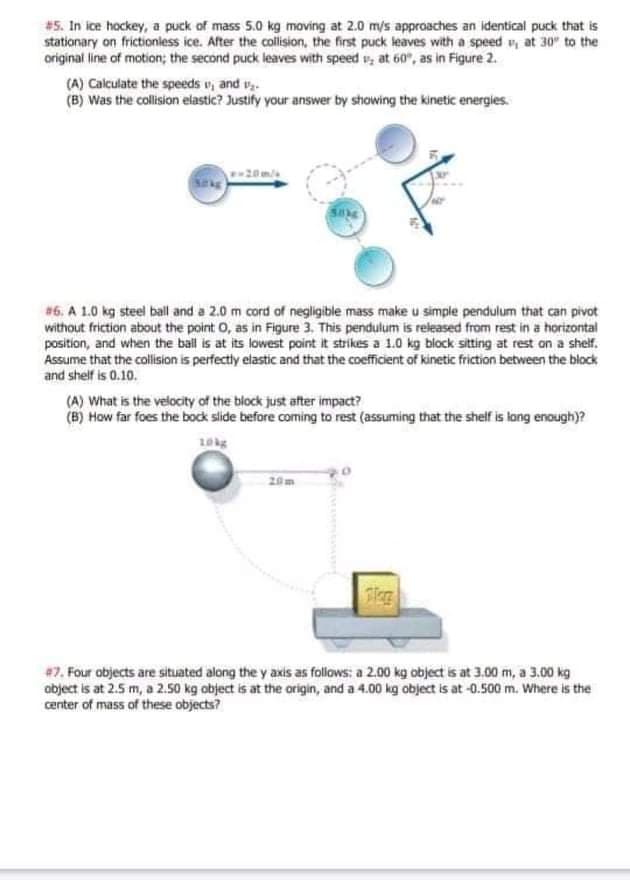 #5. In ice hockey, a puck of mass 5.0 kg moving at 2.0 m/s approaches an identical puck that is
stationary on frictionless ice. After the collision, the first puck leaves with a speed v, at 30" to the
original line of motion; the second puck leaves with speed v, at 60", as in Figure 2.
(A) Calculate the speeds v, and v.
(B) Was the collision elastic? Justify your answer by showing the kinetic energies.
#6. A 1.0 kg steel ball and a 2.0 m cord of negligible mass make u simple pendulum that can pivot
without friction about the point O, as in Figure 3. This pendulum is released from rest in a horizontal
position, and when the ball is at its lowest point it strikes a 1.0 kg block sitting at rest on a shelf.
Assume that the collision is perfectly elastic and that the coefficient of kinetic friction between the block
and shelf is 0.10.
(A) What is the velocity of the block just after impact?
(B) How far foes the bock slide before coming to rest (assuming that the shelf is long enough)?
20m
#7. Four objects are situated along the y axis as follows: a 2.00 kg object is at 3.00 m, a 3.00 kg
abject is at 2.5 m, a 2.50 kg object is at the origin, and a 4.00 kg object is at -0.500 m. Where is the
center of mass of these objects?
