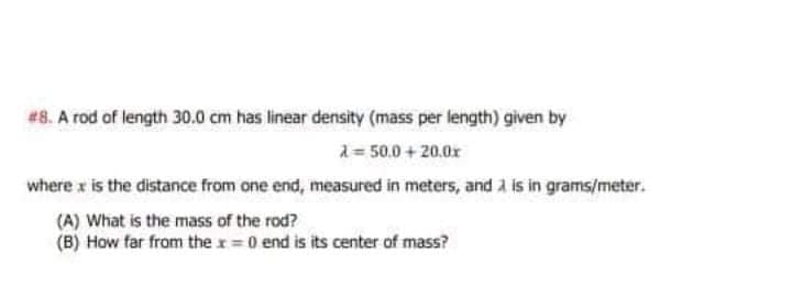 #8. A rod of length 30.0 cm has linear density (mass per length) given by
a = 50.0 + 20.0r
where x is the distance from one end, measured in meters, and a is in grams/meter.
(A) What is the mass of the rod?
(B) How far from the r 0 end is its center of mass?
