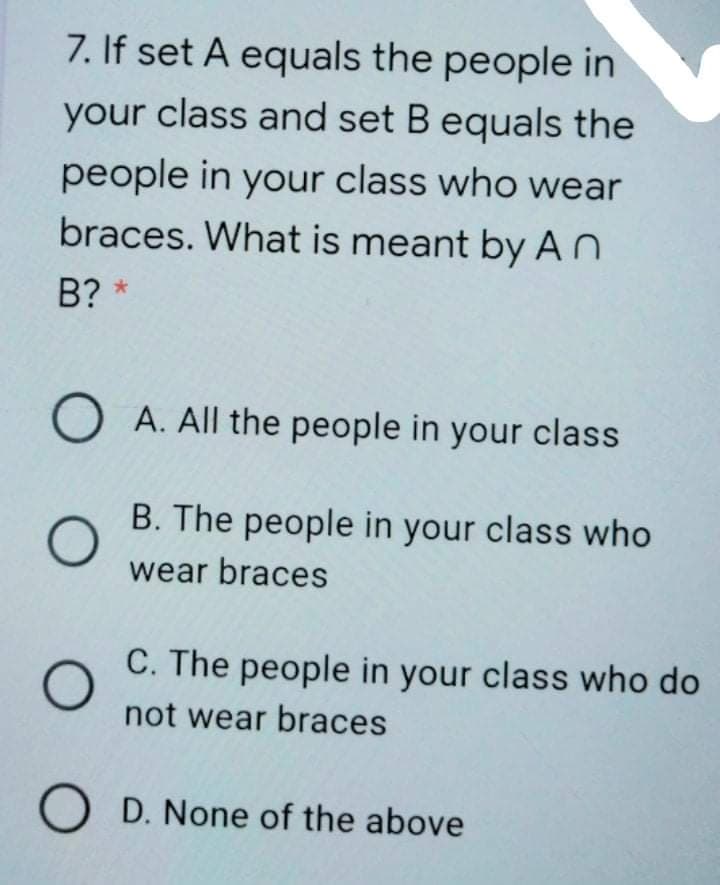 7. If set A equals the people in
your class and set B equals the
people in your class who wear
braces. What is meant by AO
B? *
O A. All the people in your class
B. The people in your class who
wear braces
C. The people in your class who do
not wear braces
O D. None of the above
