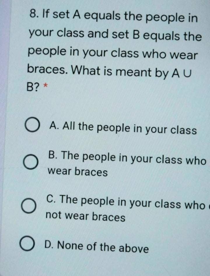 8. If set A equals the people in
your class and set Bequals the
people in your class who wear
braces. What is meant by AU
B? *
O A. All the people in your class
B. The people in your class who
wear braces
C. The people in your class who
not wear braces
O D. None of the above
O O
