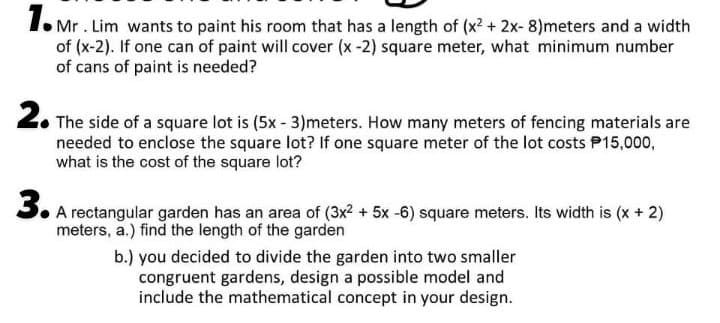 1.
I. Mr. Lim wants to paint his room that has a length of (x2 + 2x-8)meters and a width
of (x-2). If one can of paint will cover (x-2) square meter, what minimum number
of cans of paint is needed?
2. The side of a square lot is (5x - 3)meters. How many meters of fencing materials are
needed to enclose the square lot? If one square meter of the lot costs P15,000,
what is the cost of the square lot?
3. A rectangular garden has an area of (3x? + 5x -6) square meters. Its width is (x + 2)
meters, a.) find the length of the garden
b.) you decided to divide the garden into two smaller
congruent gardens, design a possible model and
include the mathematical concept in your design.
