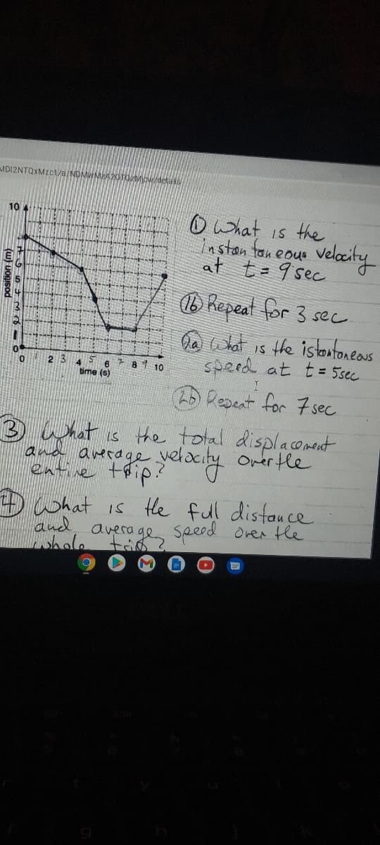 MDI2NTOXMZC/a/NDMW
Owhat is the
nston ton eous
velaity
at t=9 sec
10 4
b Repeat for 3 sec
a What is the istantoneaus
speed at t= 5sec
2 3
7 81 10
time (s)
Repeat for 7sec
3 What is the total displacoment
and arerage yelacity orertle
entive thip.?
D what is the full distauce
and, average speed orer the
