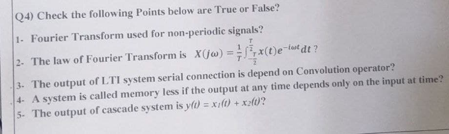 Q4) Check the following Points below are True or False?
1- Fourier Transform used for non-periodic signals?
2- The law of Fourier Transform is X(jw) =
x(t)e-twt dt?
3- The output of LTI system serial connection is depend on Convolution operator?
4- A system is called memory less if the output at any time depends only on the input at time?
5- The output of cascade system is y(t) = x1(t) + x2(t)?