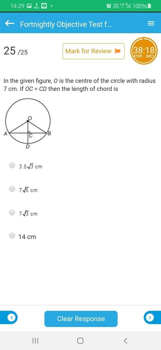 O Y LTE RI 100%
14:29 E
+ Fortnightly Objective Test f..
25 /25
(38:18
Mark for Review
min sec
In the given figure, O is the centre of the circle with radius
7 cm. If OC = CD then the length of chord is
B
3.53 cm
75 cm
73 cm
14 cm
Clear Response
