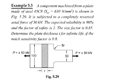 Example 5.5 A component machined from a plate
made of steel 45C8 (S, = 630 N/mm) is shown in
Fig. 5.29. It is subjected to a completehy reversed
axial force of 50 kN. The expected reliability is 90%
and the factor of safety is 2. The size factor is 0.85.
Determine the plate thickness t for infinite life, if the
notch sensitivity factor is 0.8.
5r
P= + 50 kN
100
P= + 50 kN
50
Fig. 5.29

