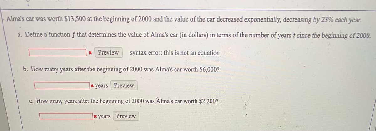 Alma's car was worth $13,500 at the beginning of 2000 and the value of the car decreased exponentially, decreasing by 23% each year.
a. Define a function f that determines the value of Alma's car (in dollars) in terms of the number of years t since the beginning of 2000.
* Preview
syntax error: this is not an equation
b. How many years after the beginning of 2000 was Alma's car worth $6,000?
* years Preview
c. How many years after the beginning of 2000 was Alma's car worth $2,200?
* years Preview
