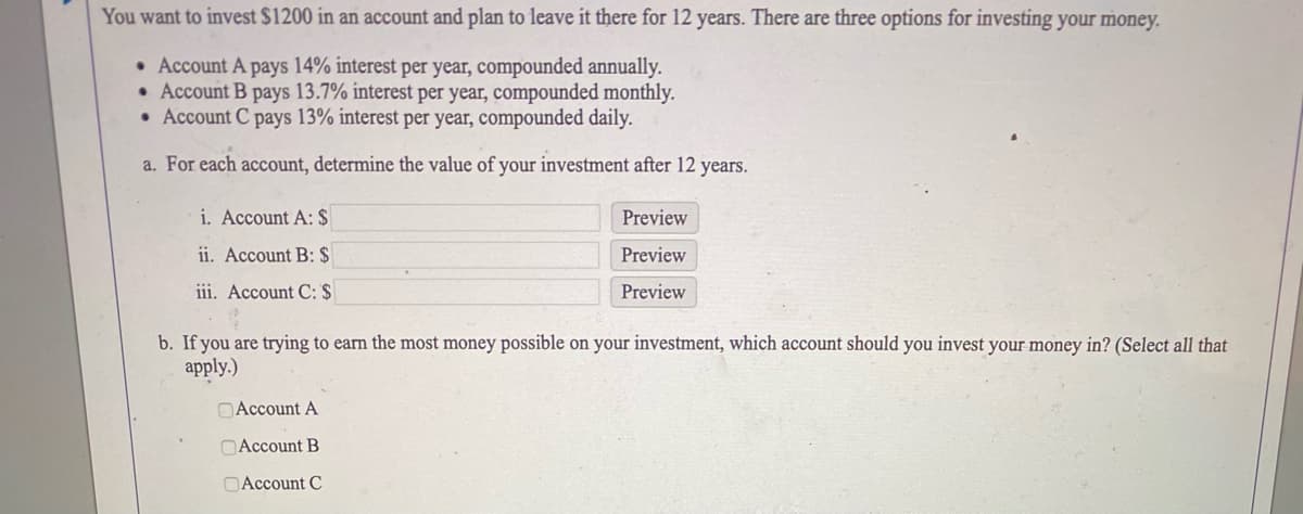 You want to invest $1200 in an account and plan to leave it there for 12 years. There are three options for investing your money.
• Account A pays 14% interest per year, compounded annually.
• Account B pays 13.7% interest per year, compounded monthly.
• Account C pays 13% interest per year, compounded daily.
a. For each account, determine the value of your investment after 12 years.
i. Account A: $
Preview
ii. Account B: $
Preview
iii. Account C: $
Preview
b. If you are trying to earn the most money possible on your investment, which account should you invest your money in? (Select all that
apply.)
OAccount A
OAccount B
OAccount C
