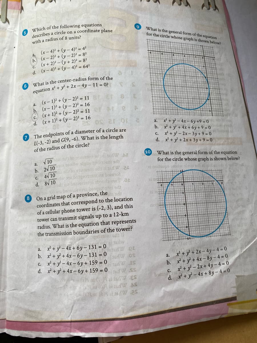 A Which of the following equations
describes a circle on a coordinate plane
with a radius of 8 units?
9
What is the general form of the equation
for the circle whose graph is shown below?
(x – 4)² + (y – 4)² = 4²
b. (x– 2)² + (y– 2)² = 8²
(x+ 2)² – (y + 2)² = 82
d. (x- 4)² + (y– 4)² = 64²
a.
C.
6 What is the center-radius form of the
equation x² + y + 2x– 4y– 11 = 0?
a. (x- 1)² + (y - 2)² = 11
b. (x- 1)2 + (y – 2)² = 16
c. (x+ 1)² + (y – 2)² = 11
d. (x+ 1)2 + (y– 2)² = 16
8.
2.
a. x + y – 4x – 6y +9 = 0
b. x + y +4x + 6y + 9 = 0
x² + y – 2x- 3y+ 9 = 0
d. x + y +2x + 3y+ 9 = 0
7 The endpoints of a diameter of a circle are
L(-3, -2) and G(9, -6). What is the length
с.
of the radius of the circle?
10
What is the general form of the equation
for the circle whose graph is shown below?
V 10
a.
b. 2V 10 9207
4V 10
C.
dti ns barmol
abiora ow T.aE
mot botgaisfni ods
d. 8V10 7
8
On a grid map of a province, the
ai nd
coordinates that correspond to the location
of a cellular phone tower is (-2, 3), and this
tower can transmit signals up to a 12-km
radius. What is the equation that represents
the transmission boundaries of the tower?
reini odi
x+y – 4x + 6y– 131 = 0
b. x+y +4x- 6y– 131 = 0
c. x+y – 4x– 6y+ 159 = 0
d. x + y+ 4x-6y+ 159 = 0 1sdW SS
а.
a. x + y* + 2x – 4y– 4 = 0
b. x + y' + 4x- 8y – 4 = 0
ST APSL
bam + y – 2x + 4y – 4 = 0
d. *+ア-4x+ 8y-4=0
$3 APP
(4 at J6dW.as
