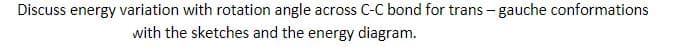 Discuss energy variation with rotation angle across C-C bond for trans - gauche conformations
with the sketches and the energy diagram.
