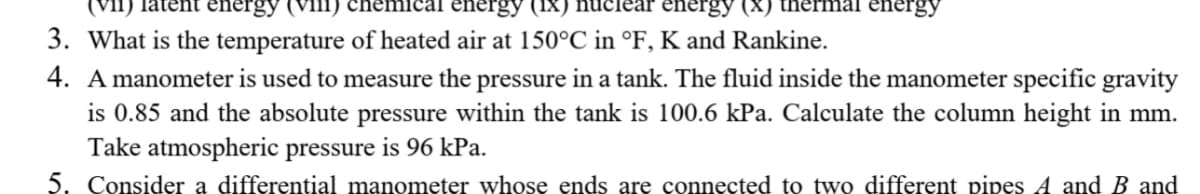 (Vi1)
energy (viii
energy
energy (X)
energy
3. What is the temperature of heated air at 150°C in °F, K and Rankine.
4. A manometer is used to measure the pressure in a tank. The fluid inside the manometer specific gravity
is 0.85 and the absolute pressure within the tank is 100.6 kPa. Calculate the column height in mm.
Take atmospheric pressure is 96 kPa.
5. Consider a differential manometer whose ends are connected to two different pipes A and B and
