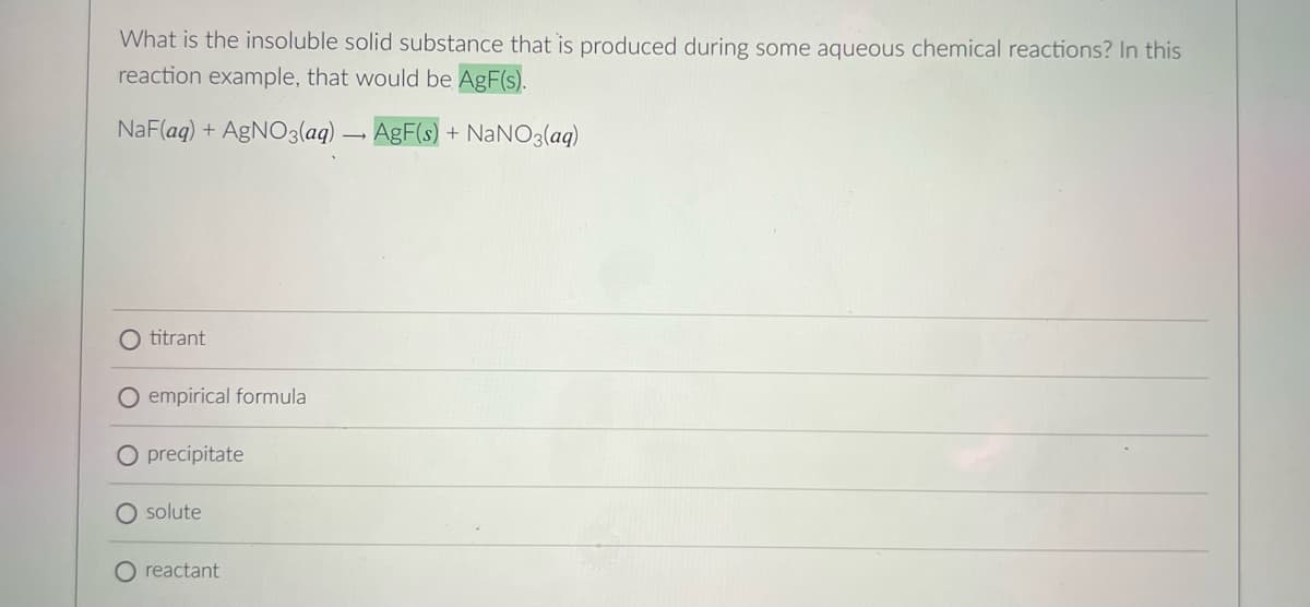 What is the insoluble solid substance that is produced during some aqueous chemical reactions? In this
reaction example, that would be AgF(s).
NaF(aq) + AgNO3(aq) – AgF(s) + NaNO3(aq)
O titrant
O empirical formula
precipitate
O solute
reactant
