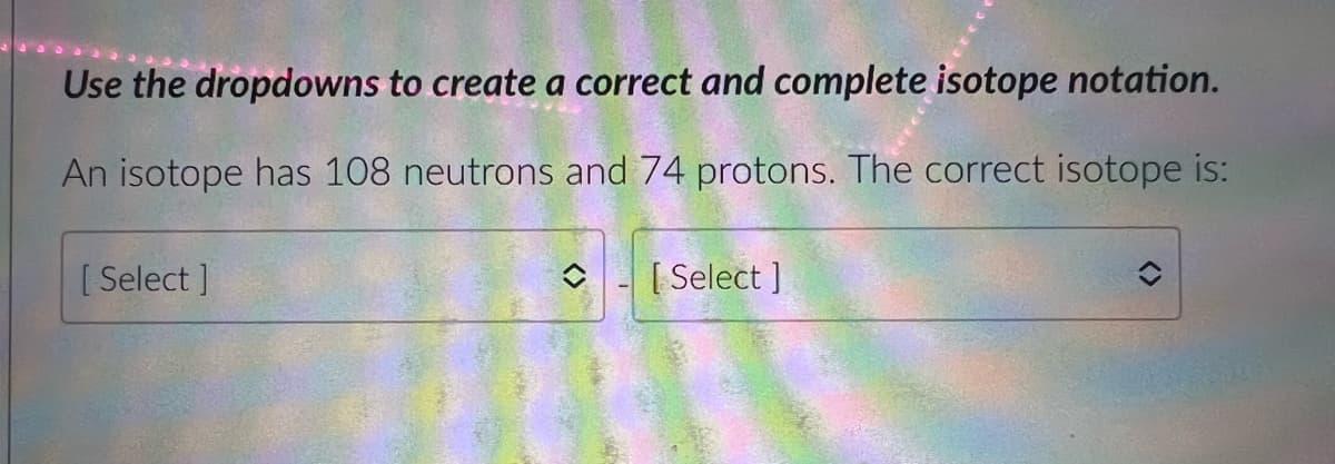 Use the dropdowns to create a correct and complete isotope notation.
An isotope has 108 neutrons and 74 protons. The correct isotope is:
[ Select ]
[ Select ]
