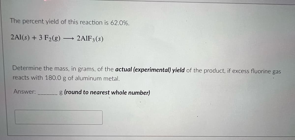 The percent yield of this reaction is 62.0%.
2Al(s) + 3 F2(g) -
→ 2AIF3(s)
Determine the mass, in grams, of the actual (experimental) yield of the product, if excess fluorine gas
reacts with 180.0 g of aluminum metal.
Answer:
g (round to nearest whole number)

