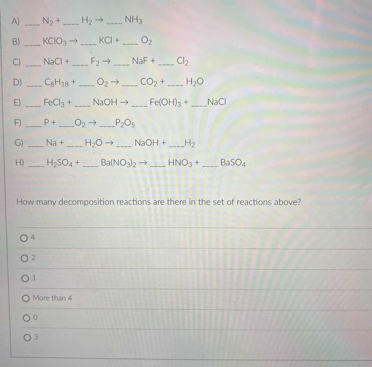 A) N2 +
H2 →
NH3
B)
KCIO3 →
KCI +
02
NaCI +
F2 →
NaF +
Cl2
D)
C3H18 +
02 →
CO2 +
H20
FeCl3 +
NaOH →
Fe(OH)3 +
NaCI
F)
P+
O2→
P205
G)
Na +
H20 →
NaOH +
_H2
H)
H2SO4 +
Ba(NO3)2 →
HNO3 +
BaSO4
How many decomposition reactions are there in the set of reactions above?
O 2
More than 4
3.
C)
