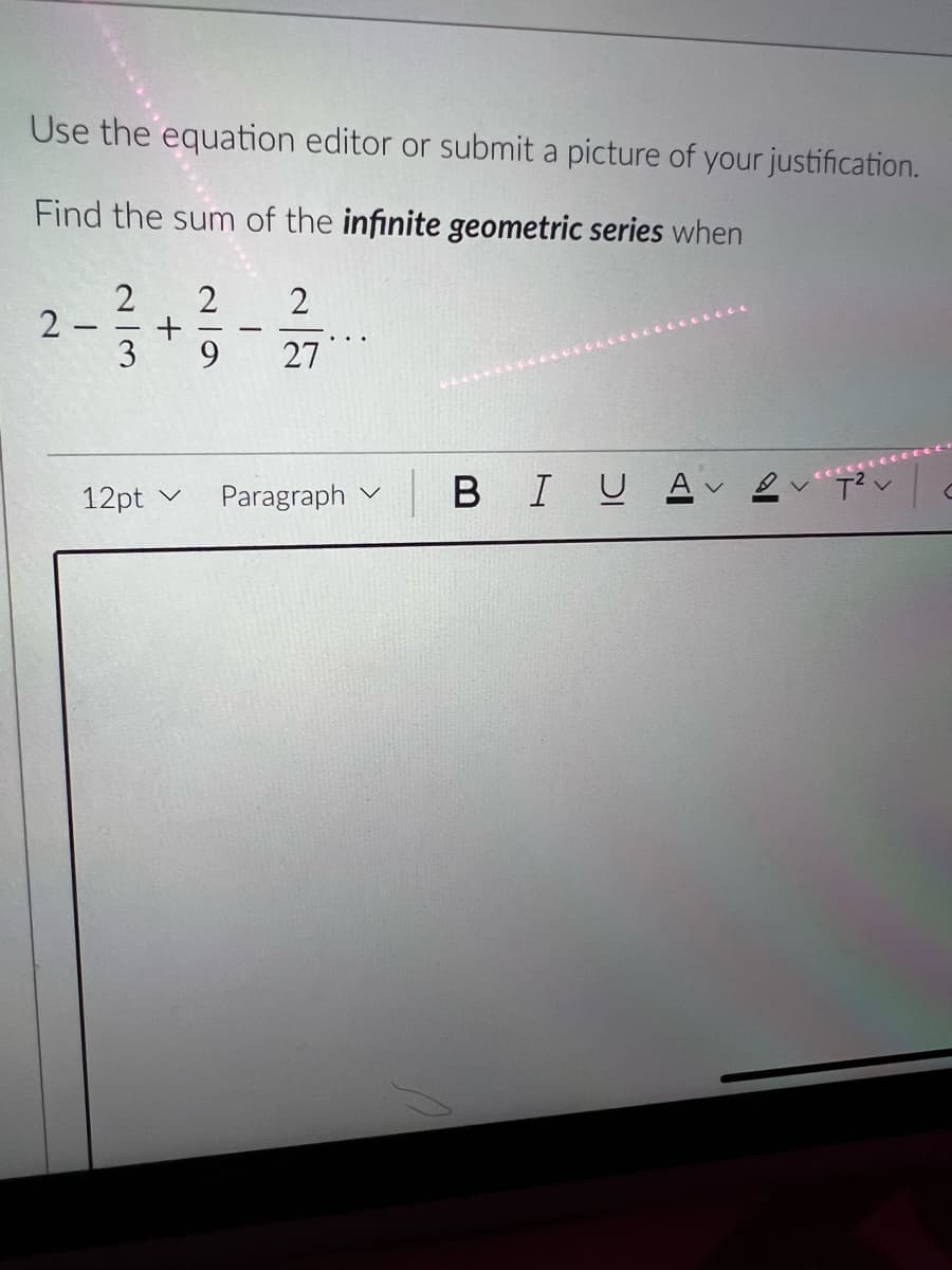 Use the equation editor or submit a picture of your justification.
Find the sum of the infinite geometric series when
2
2
3
2
9.
27
12pt v
Paragraph v
BIUA
