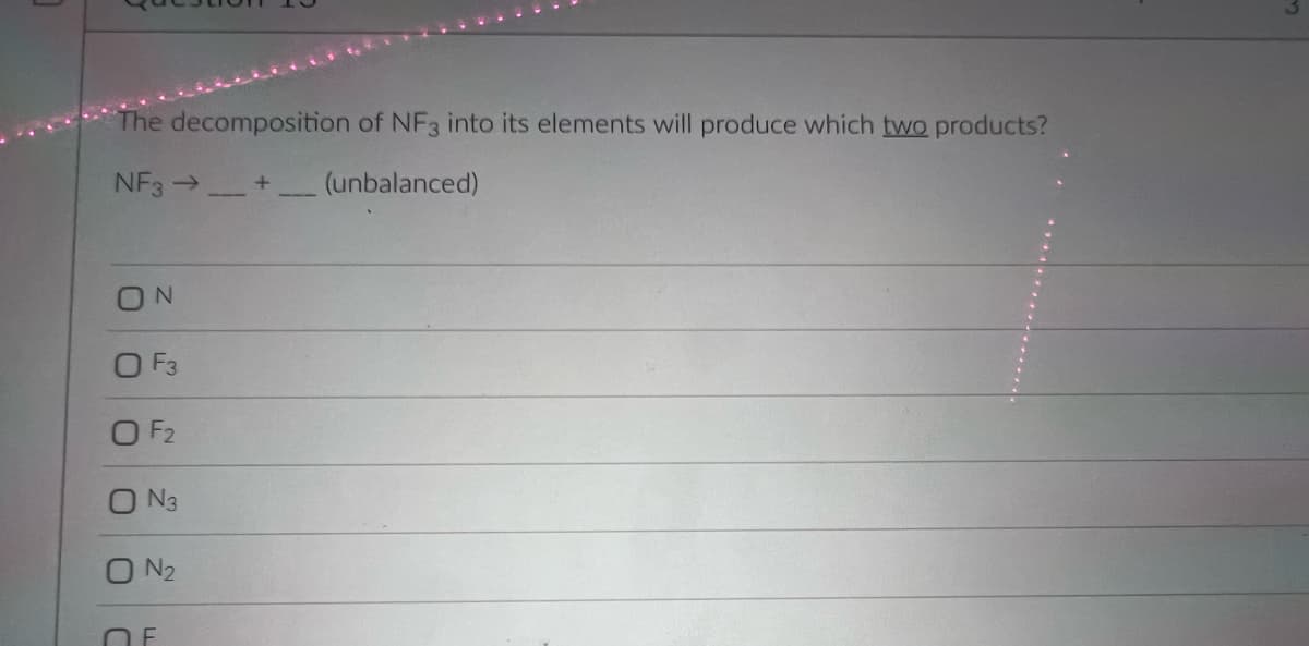 The decomposition of NF3 into its elements will produce which two products?
NF3 →+_ (unbalanced)
ON
O F3
O F2
O N3
O N2
