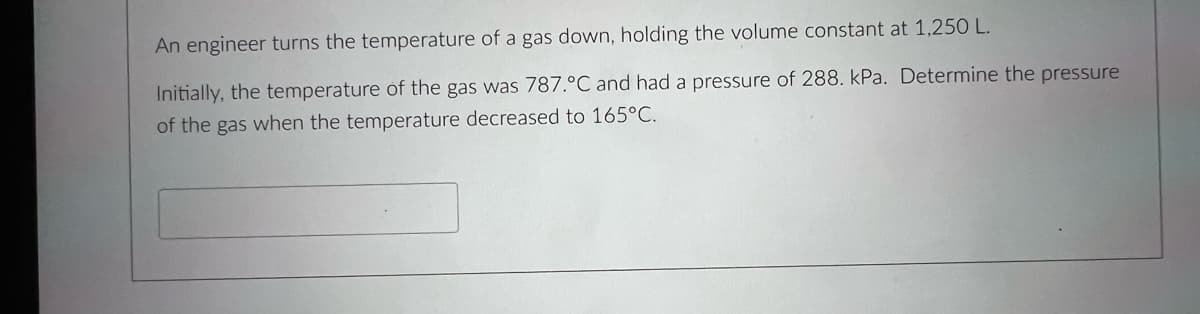 An engineer turns the temperature of a gas down, holding the volume constant at 1,25 L.
Initially, the temperature of the gas was 787.°C and had a pressure of 288. kPa. Determine the pressure
of the gas when the temperature decreased to 165°C.
