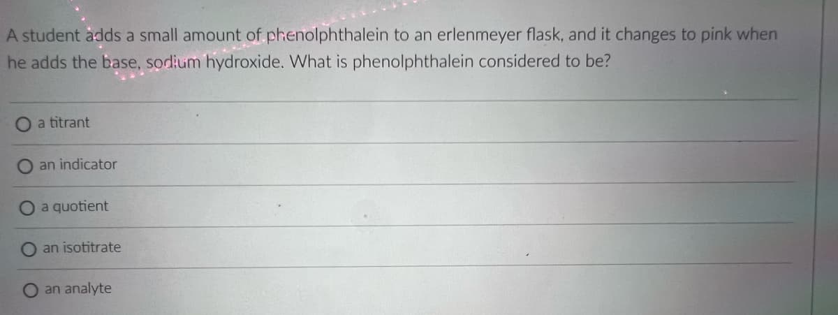 A student àdds a small amount of phenolphthalein to an erlenmeyer flask, and it changes to pink when
he adds the base, sodium hydroxide. What is phenolphthalein considered to be?
a titrant
an indicator
a quotient
an isotitrate
an analyte

