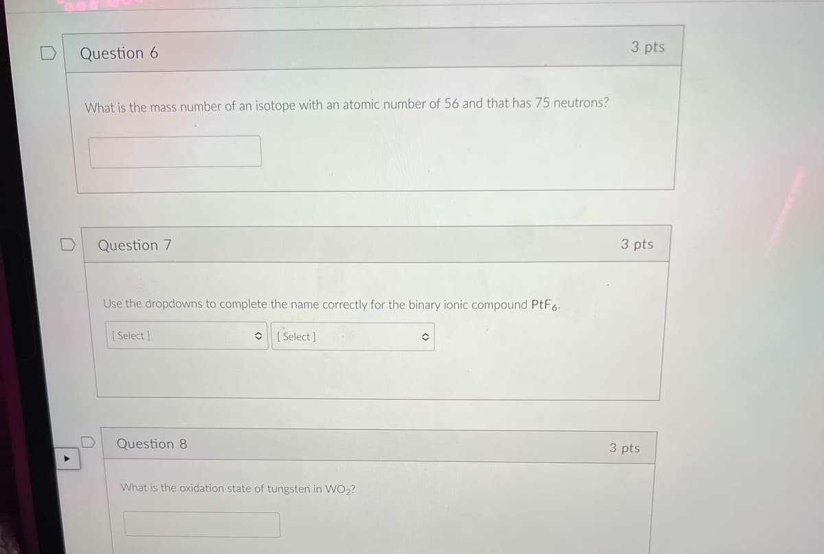 3 pts
Question 6
What is the mass number of an isotope with an atomic number of 56 and that has 75 neutrons?
Question 7
3 pts
Use the dropdowns to complete the name correctly for the binary ionic compound PtF6.
[ Select ]
[ Select ]
Question 8
3 pts
What is the oxidation state of tungsten in WO2?
