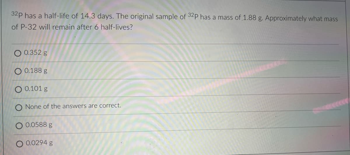 32p has a half-life of 14.3 days. The original sample of 32P has a mass of,1.88 g. Approximately what mass
of P-32 will remain after 6 half-lives?
O 0.352 g
O 0.188 g
0.101 g
None of the answers are correct.
0.0588 g
0.0294 g
