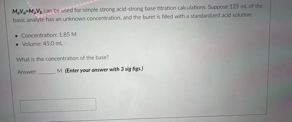 MaVa=M¿Vb can be used for simple strong acid-strong base titration calculations. Suppose 125 mL of the
basic analyte has an unknown concentration, and the buret is filled with a standardized acid solution:
• Concentration: 1.85 M
• Volume: 45.0 mL·
What is the concentration of the base?
Answer:
M (Enter your answer with 3 sig figs.)
