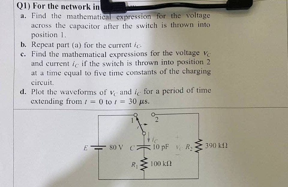Q1) For the network in
a. Find the mathematical expression for the voltage
across the capacitor after the switch is thrown into
position 1.
b. Repeat part (a) for the current ic.
c. Find the mathematical expressions for the voltage ve
and current ic if the switch is thrown into position 2
at a time equal to five time constants of the charging
circuit.
d. Plot the waveforms of v and ic for a period of time
extending from t 0 to t = 30 µs.
%3D
2.
E
80 V C
10 pF Ve R2
390 k2
R1
100 k2
