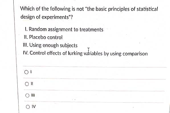 Which of the following is not "the basic principles of statistical
design of experiments"?
1. Random assignment to treatments
II. Placebo control
II. Using enough subjects
IV. Control effects of lurking variables by using comparison
II
O IV
