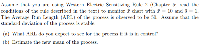 Assume that you are using Western Electric Sensitizing Rule 2 (Chapter 5; read the
conditions of the rule described in the text) to monitor ī chart with = 10 and 5 = 1.
The Average Run Length (ARL) of the process is observed to be 50. Assume that the
standard deviation of the process is stable.
(a) What ARL do you expect to see for the process if it is in control?
(b) Estimate the new mean of the process.
