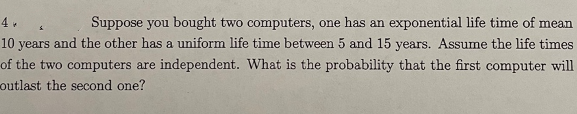 4
Suppose you bought two computers, one has an exponential life time of mean
10 years and the other has a uniform life time between 5 and 15 years. Assume the life times
of the two computers are independent. What is the probability that the first computer will
outlast the second one?
