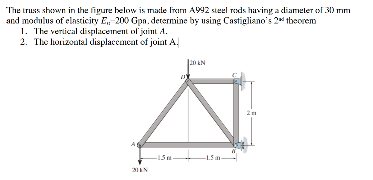 The truss shown in the figure below is made from A992 steel rods having a diameter of 30 mm
and modulus of elasticity Est-200 Gpa, determine by using Castigliano's 2nd theorem
1. The vertical displacement of joint A.
2. The horizontal displacement of joint A
A
20 kN
-1.5 m
D
20 kN
-1.5 m
2m