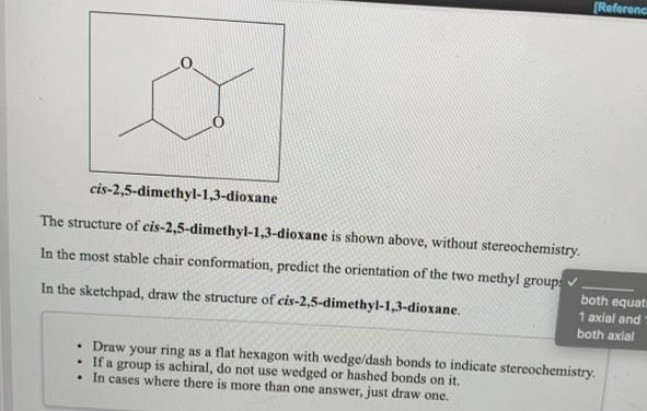 [Referenca
cis-2,5-dimethyl-1,3-dioxane
The structure of cis-2,5-dimethyl-1,3-dioxane is shown above, without stereochemistry.
In the most stable chair conformation, predict the orientation of the two methyl group
both equat
1 axial and
In the sketchpad, draw the structure of cis-2,5-dimethyl-1,3-dioxane.
both axial
• Draw your ring as a flat hexagon with wedge/dash bonds to indicate stereochemistry.
If a group is achiral, do not use wedged or hashed bonds on it.
• In cases where there is more than one answer, just draw one.
