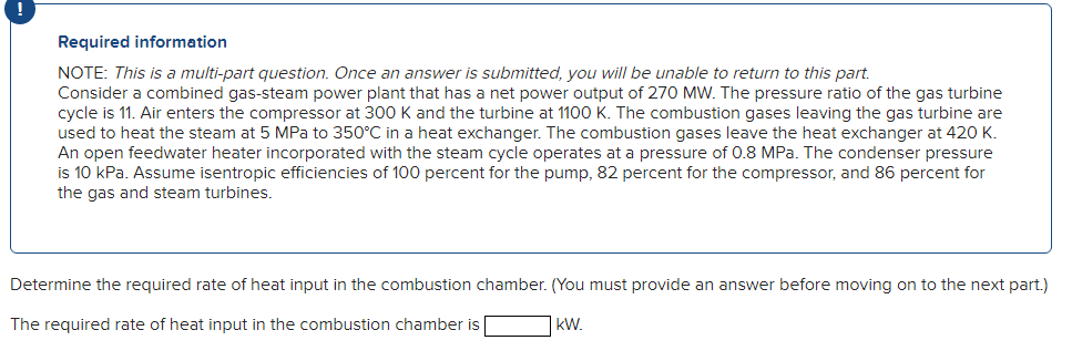 Required information
NOTE: This is a multi-part question. Once an answer is submitted, you will be unable to return to this part.
Consider a combined gas-steam power plant that has a net power output of 270 MW. The pressure ratio of the gas turbine
cycle is 11. Air enters the compressor at 300 K and the turbine at 1100 K. The combustion gases leaving the gas turbine are
used to heat the steam at 5 MPa to 350°C in a heat exchanger. The combustion gases leave the heat exchanger at 420 K.
An open feedwater heater incorporated with the steam cycle operates at a pressure of 0.8 MPa. The condenser pressure
is 10 kPa. Assume isentropic efficiencies of 100 percent for the pump, 82 percent for the compressor, and 86 percent for
the gas and steam turbines.
Determine the required rate of heat input in the combustion chamber. (You must provide an answer before moving on to the next part.)
The required rate of heat input in the combustion chamber is
kW.