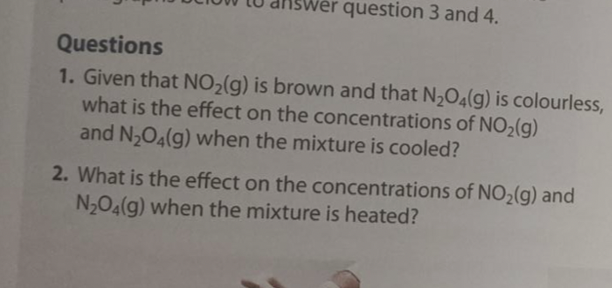 question 3 and 4.
Questions
1. Given that NO₂(g) is brown and that N₂O4(g) is colourless,
what is the effect on the concentrations of NO₂(g)
and N₂O4(g) when the mixture is cooled?
2. What is the effect on the concentrations of NO₂(g) and
N₂O4(g) when the mixture is heated?