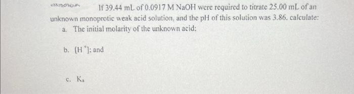 NOW
If 39.44 mL of 0.0917 M NaOH were required to titrate 25.00 mL of an
unknown monoprotic weak acid solution, and the pH of this solution was 3.86. calculate:
a. The initial molarity of the unknown acid:
b. [H]: and
c. Ka