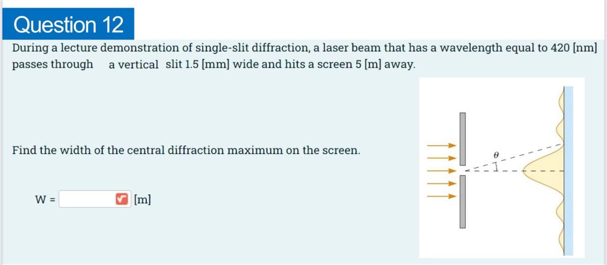Question
12
During a lecture demonstration of single-slit diffraction, a laser beam that has a wavelength equal to 420 [nm]
passes through a vertical slit 1.5 [mm] wide and hits a screen 5 [m] away.
Find the width of the central diffraction maximum on the screen.
W =
✔[m]
TV
1