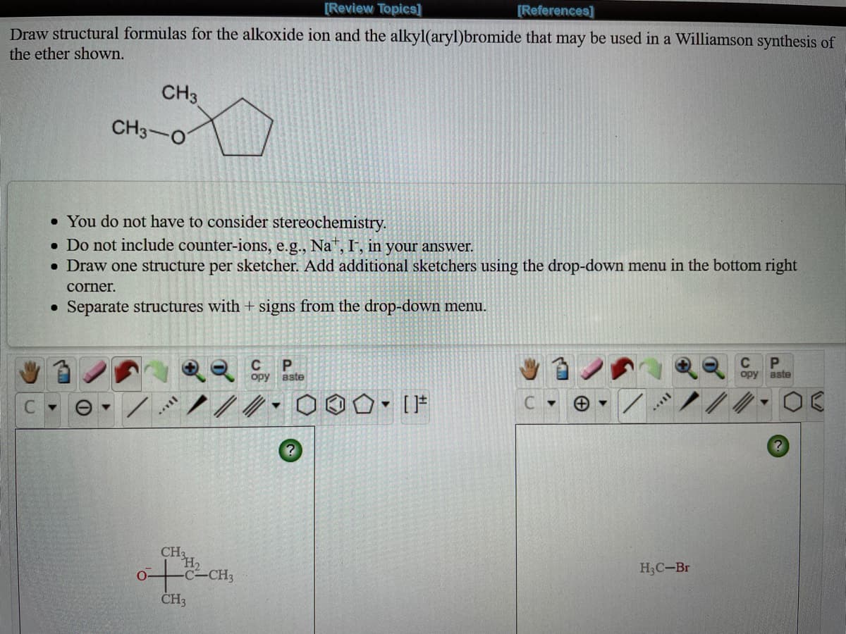 [Review Topics]
[References]
Draw structural formulas for the alkoxide ion and the alkyl(aryl)bromide that may be used in a Williamson synthesis of
the ether shown.
CH3
CH3-O
• You do not have to consider stereochemistry.
• Do not include counter-ions, e.g., Na", I', in your answer.
• Draw one structure per sketcher. Add additional sketchers using the drop-down menu in the bottom right
corner.
Separate structures with + signs from the drop-down menu.
C
орy вste
C
opy aste
C.
CH2
H2
H3C-Br
CH3
