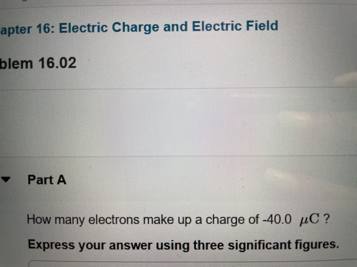 apter 16: Electric Charge and Electric Field
blem 16.02
Part A
How many electrons make up a charge of -40.0 µC?
Express your answer using three significant figures.
