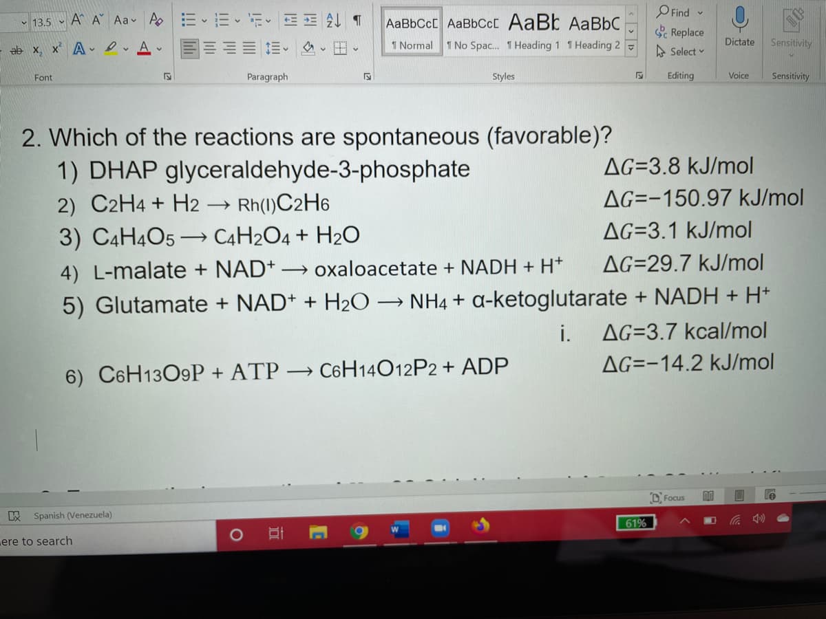 O Find
Replace
v 13.5 - A^ A Aa Ao
AaBbCcC AaBbCc[ AaBb AaBbC
ab x, x A - e A
1 Normal
1 No Spac. 1 Heading 1 1 Heading 2 -
A Select v
Dictate
Sensitivity
Font
Paragraph
Styles
Editing
Voice
Sensitivity
2. Which of the reactions are spontaneous (favorable)?
1) DHAP glyceraldehyde-3-phosphate
AG=3.8 kJ/mol
2) C2H4 + H2
Rh(1)C2H6
AG=-150.97 kJ/mol
AG=3.1 kJ/mol
3) C4H4O5 → C4H2O4 + H2O
4) L-malate + NAD+
→ oxaloacetate + NADH + H*
AG=29.7 kJ/mol
5) Glutamate + NAD+ + H2O → NH4 + a-ketoglutarate + NADH + H*
AG=3.7 kcal/mol
i.
AG=-14,2 kJ/mol
6) C6H13O9P + ATP → C6H14O12P2 + ADP
D Focus
Spanish (Venezuela)
61%
ere to search
