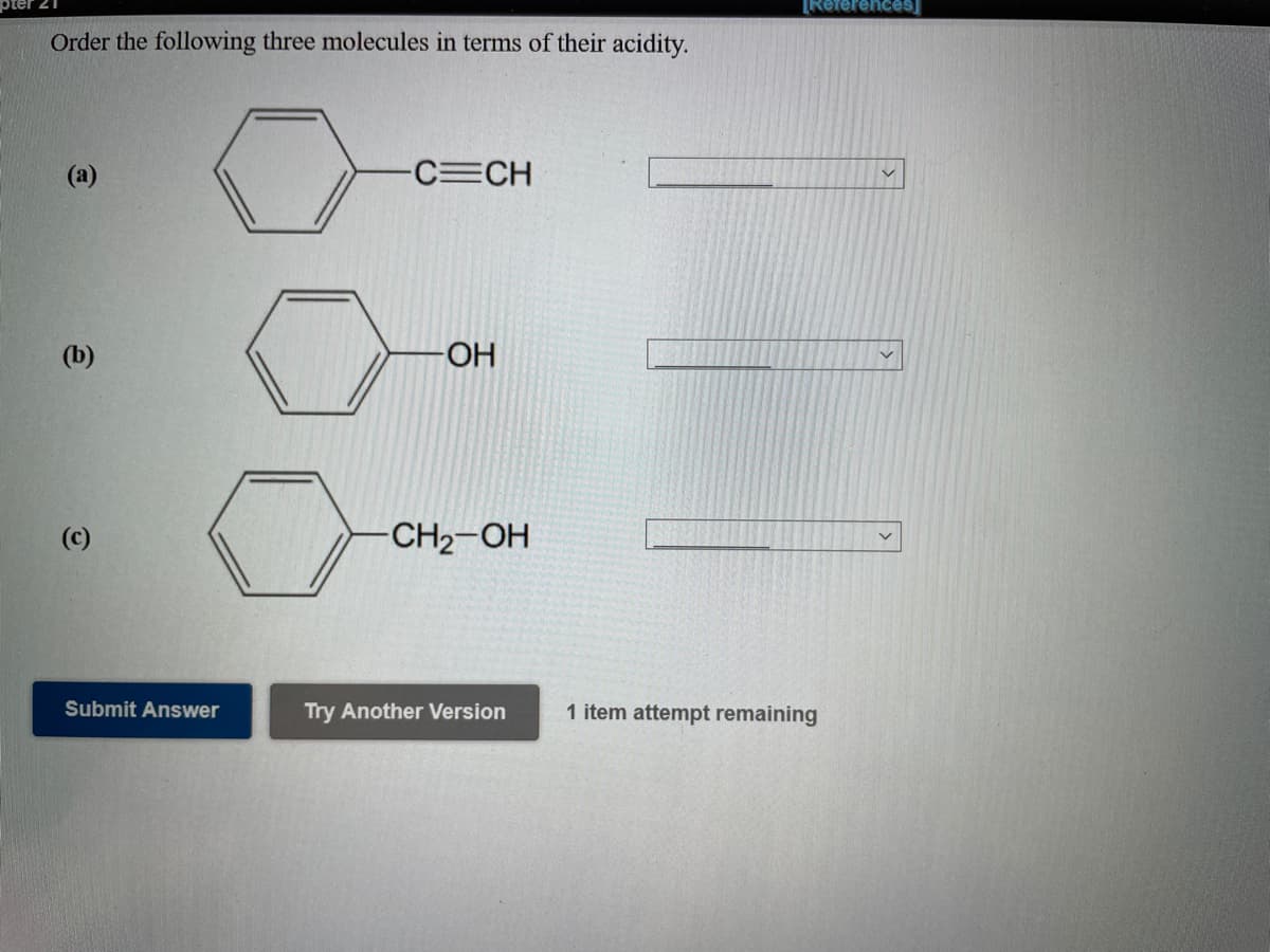[References
Order the following three molecules in terms of their acidity.
(a)
C CH
(b)
OH-
(c)
CH2-OH
Submit Answer
Try Another Version
1 item attempt remaining
