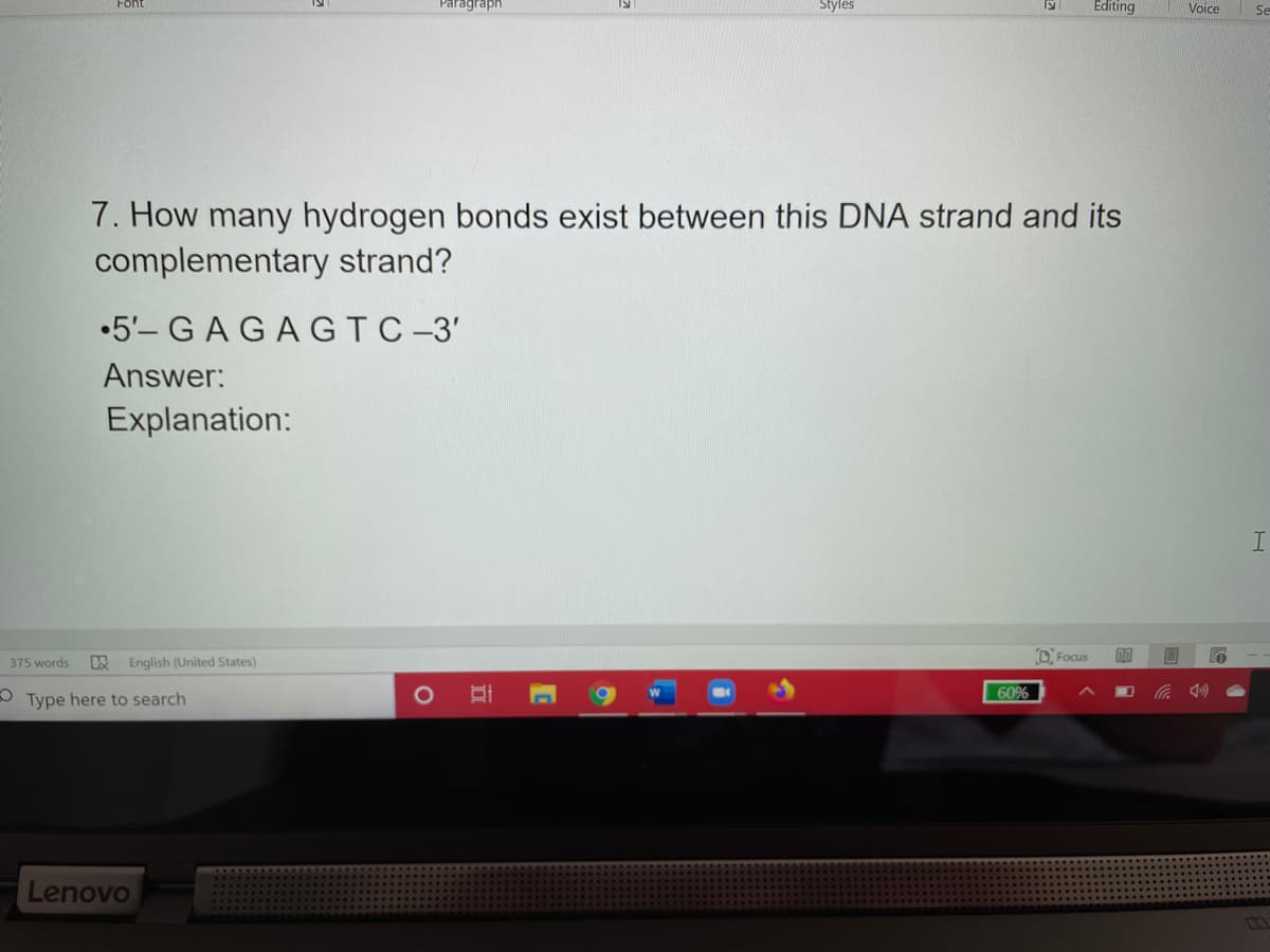 Paragraph
Styles
Editing
Voice
7. How many hydrogen bonds exist between this DNA strand and its
complementary strand?
•5'-GAGAGTC-3'
Answer:
Explanation:
Focus
375 words
English (United States)
60%
Type here to search
Lenovo
