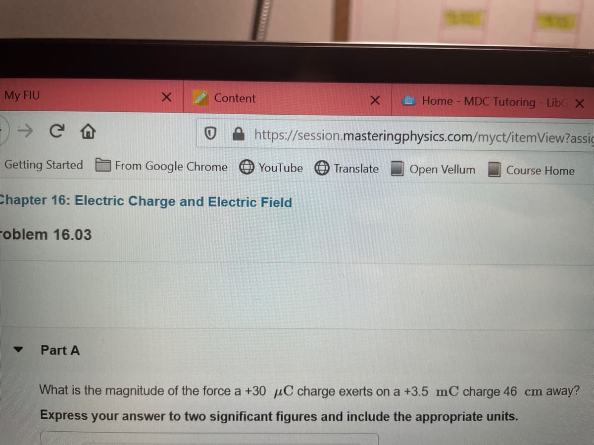 My FIU
Content
Home MDC Tutoring - LibG X
O A https://session.masteringphysics.com/myct/itemView?assic
Getting Started
From Google Chrome
YouTube
Translate
Open Vellum
Course Home
Chapter 16: Electric Charge and Electric Field
roblem 16.03
Part A
What is the magnitude of the force a +30 µC charge exerts on a +3.5 mC charge 46 cm away?
Express your answer to two significant figures and include the appropriate units.
