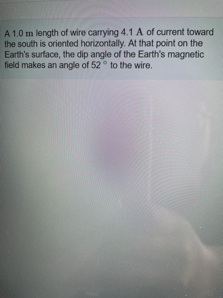 A 1.0 m length of wire carrying 4.1 A of current toward
the south is oriented horizontally. At that point on the
Earth's surface, the dip angle of the Earth's magnetic
field makes an angle of 52 ° to the wire.
